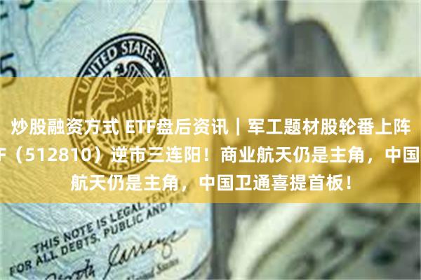 炒股融资方式 ETF盘后资讯｜军工题材股轮番上阵，国防军工ETF（512810）逆市三连阳！商业航天仍是主角，中国卫通喜提首板！