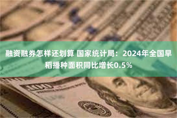 融资融券怎样还划算 国家统计局：2024年全国早稻播种面积同