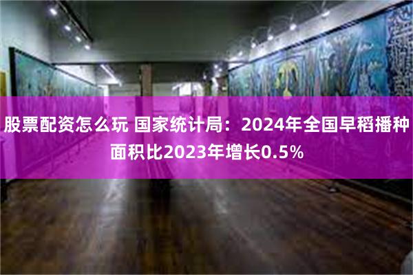 股票配资怎么玩 国家统计局：2024年全国早稻播种面积比20