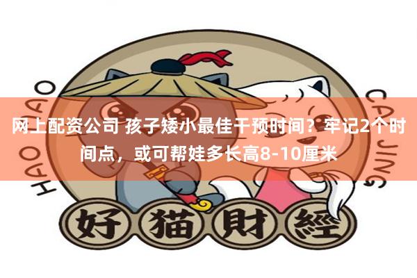 网上配资公司 孩子矮小最佳干预时间？牢记2个时间点，或可帮娃