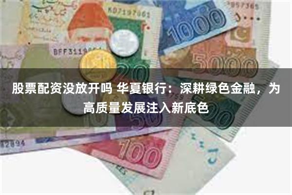 股票配资没放开吗 华夏银行：深耕绿色金融，为高质量发展注入新