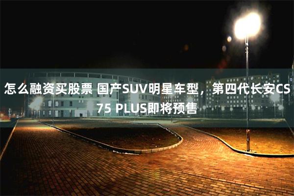 怎么融资买股票 国产SUV明星车型，第四代长安CS75 PLUS即将预售