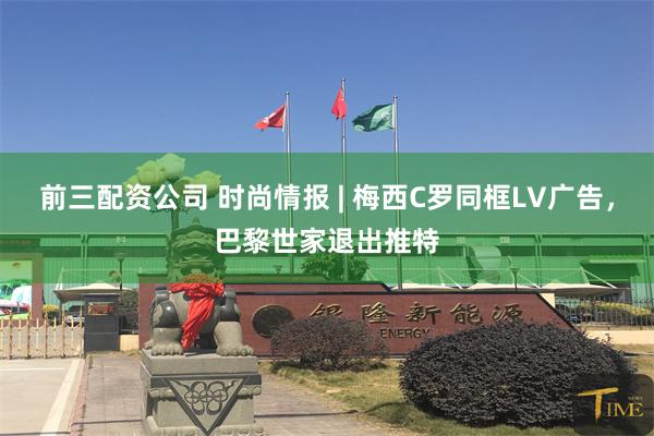 前三配资公司 时尚情报 | 梅西C罗同框LV广告，巴黎世家退