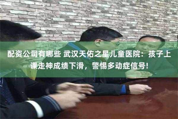 配资公司有哪些 武汉天佑之星儿童医院：孩子上课走神成绩下滑，