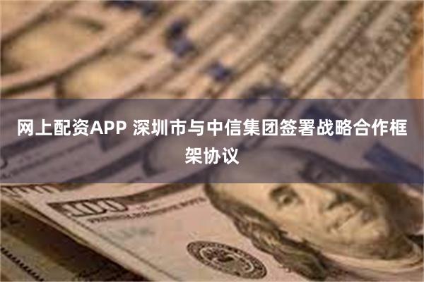 网上配资APP 深圳市与中信集团签署战略合作框架协议