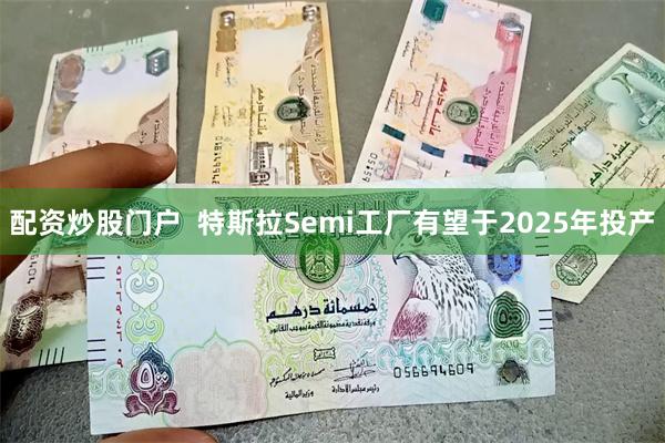 配资炒股门户  特斯拉Semi工厂有望于2025年投产