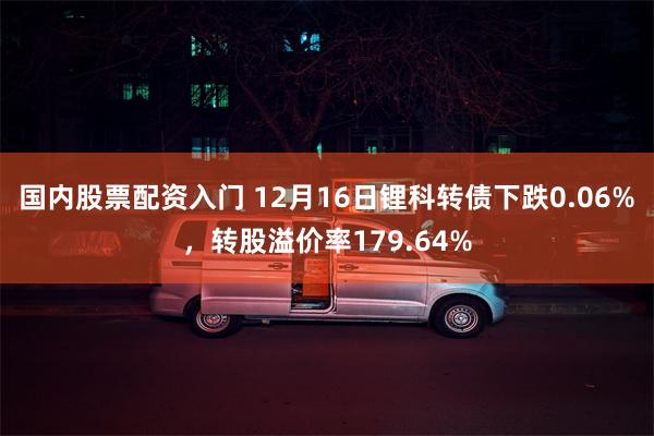 国内股票配资入门 12月16日锂科转债下跌0.06%，转股溢