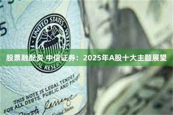 股票融配资 中信证券：2025年A股十大主题展望