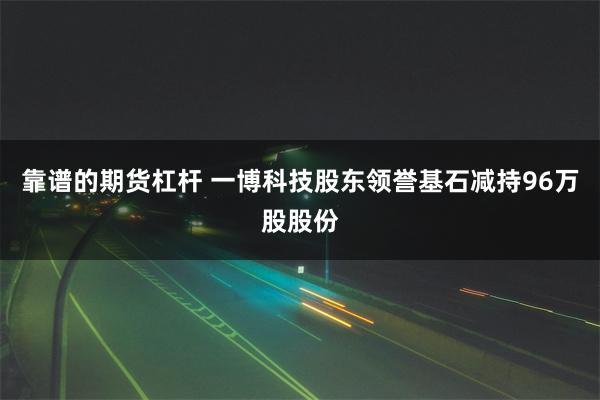 靠谱的期货杠杆 一博科技股东领誉基石减持96万股股份