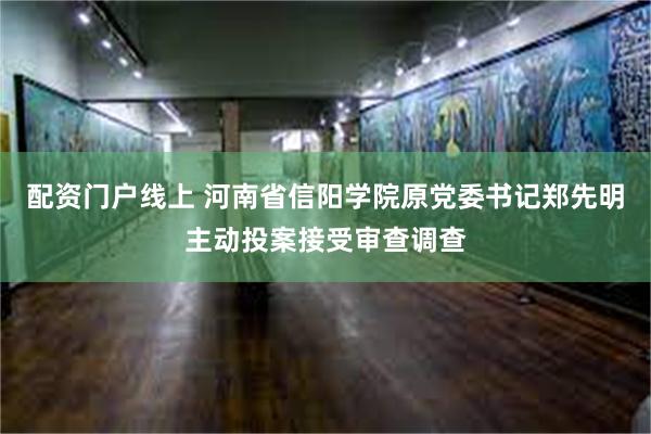 配资门户线上 河南省信阳学院原党委书记郑先明主动投案接受审查