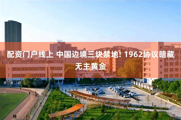 配资门户线上 中国边境三块禁地! 1962协议暗藏无主黄金